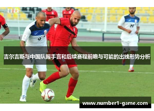 吉尔吉斯与中国队握手言和后续赛程前瞻与可能的出线形势分析