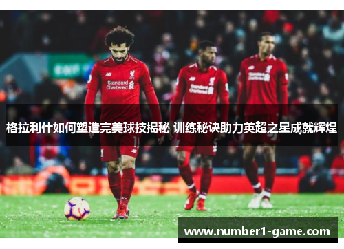 格拉利什如何塑造完美球技揭秘 训练秘诀助力英超之星成就辉煌