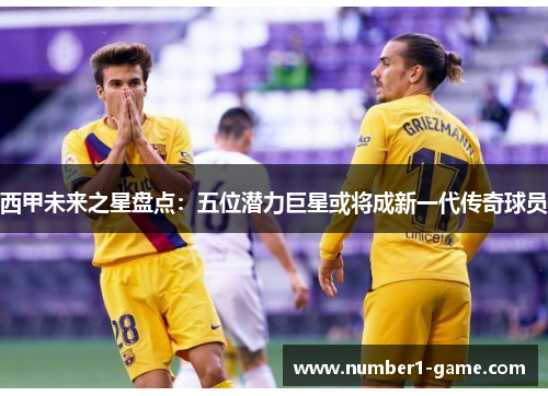 西甲未来之星盘点：五位潜力巨星或将成新一代传奇球员
