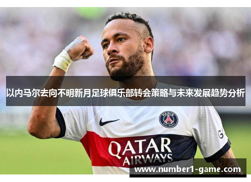 以内马尔去向不明新月足球俱乐部转会策略与未来发展趋势分析