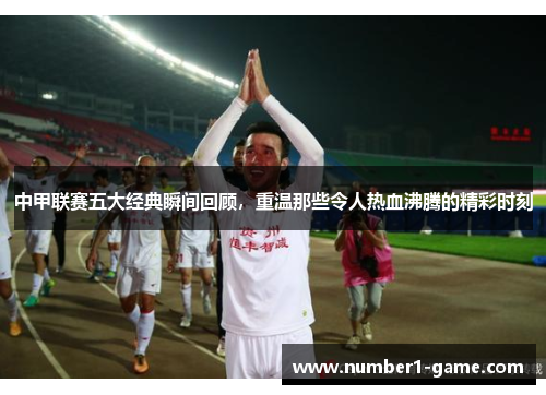 中甲联赛五大经典瞬间回顾，重温那些令人热血沸腾的精彩时刻